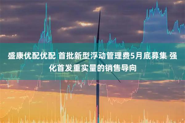 盛康优配优配 首批新型浮动管理费5月底募集 强化首发重实量的销售导向