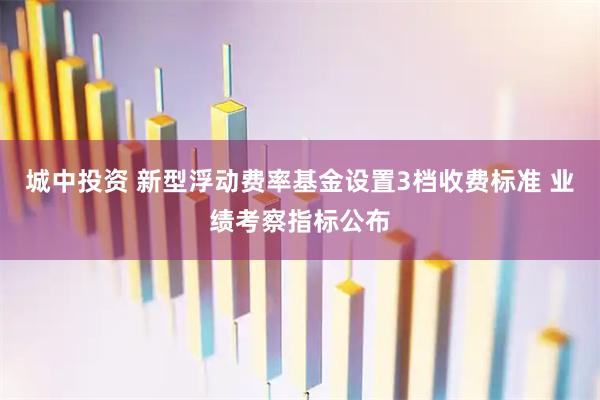 城中投资 新型浮动费率基金设置3档收费标准 业绩考察指标公布
