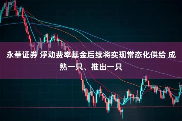 永華证券 浮动费率基金后续将实现常态化供给 成熟一只、推出一只