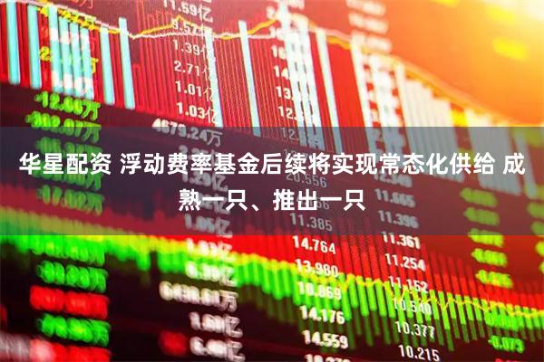 华星配资 浮动费率基金后续将实现常态化供给 成熟一只、推出一只