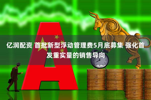 亿润配资 首批新型浮动管理费5月底募集 强化首发重实量的销售导向