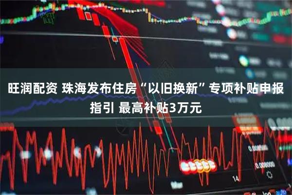 旺润配资 珠海发布住房“以旧换新”专项补贴申报指引 最高补贴3万元