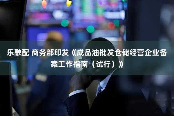 乐融配 商务部印发《成品油批发仓储经营企业备案工作指南（试行）》