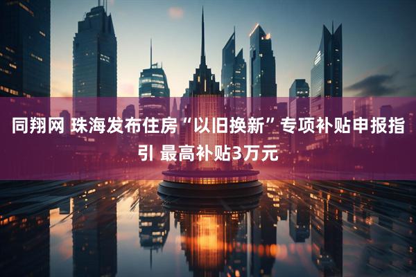 同翔网 珠海发布住房“以旧换新”专项补贴申报指引 最高补贴3万元
