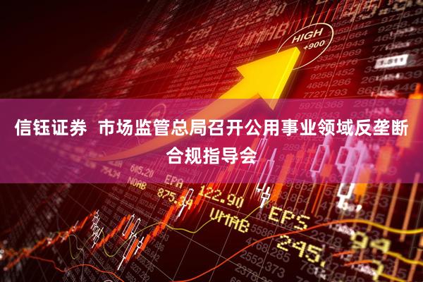 信钰证券  市场监管总局召开公用事业领域反垄断合规指导会