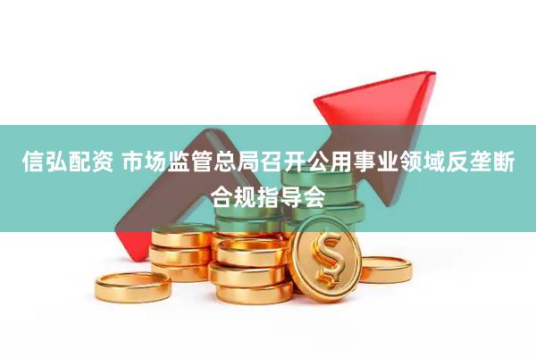 信弘配资 市场监管总局召开公用事业领域反垄断合规指导会