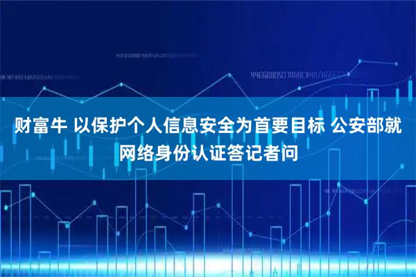 财富牛 以保护个人信息安全为首要目标 公安部就网络身份认证答记者问