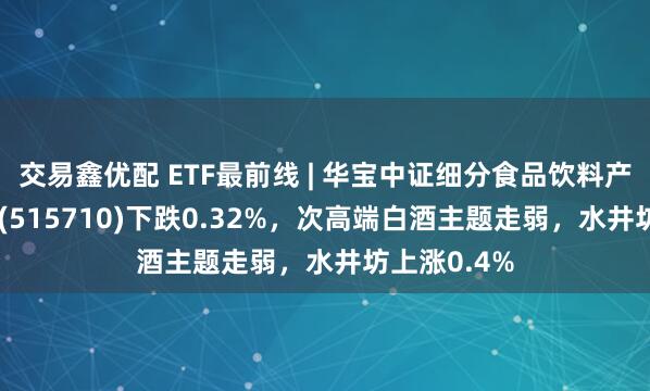 交易鑫优配 ETF最前线 | 华宝中证细分食品饮料产业主题ETF(515710)下跌0.32%，次高端白酒主题走弱，水井坊上涨0.4%