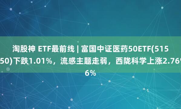 淘股神 ETF最前线 | 富国中证医药50ETF(515950)下跌1.01%，流感主题走弱，西陇科学上涨2.76%