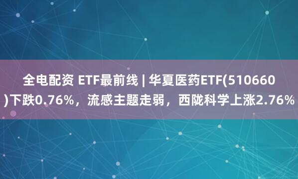 全电配资 ETF最前线 | 华夏医药ETF(510660)下跌0.76%，流感主题走弱，西陇科学上涨2.76%
