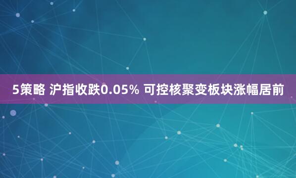 5策略 沪指收跌0.05% 可控核聚变板块涨幅居前