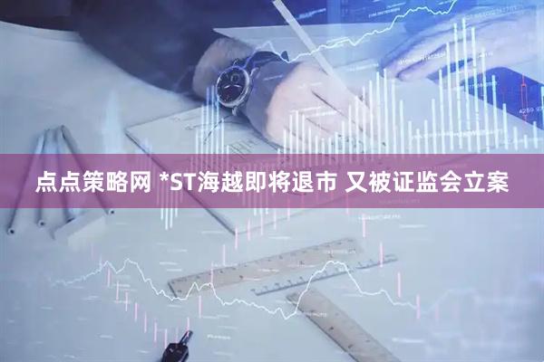 点点策略网 *ST海越即将退市 又被证监会立案