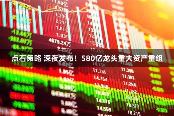 点石策略 深夜发布！580亿龙头重大资产重组