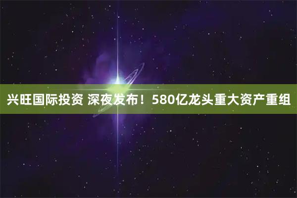 兴旺国际投资 深夜发布！580亿龙头重大资产重组