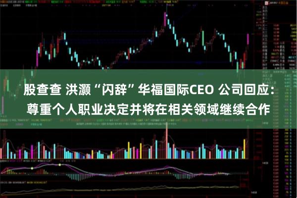 股查查 洪灏“闪辞”华福国际CEO 公司回应：尊重个人职业决定并将在相关领域继续合作