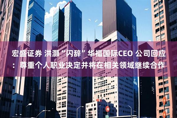 宏盛证券 洪灏“闪辞”华福国际CEO 公司回应：尊重个人职业决定并将在相关领域继续合作