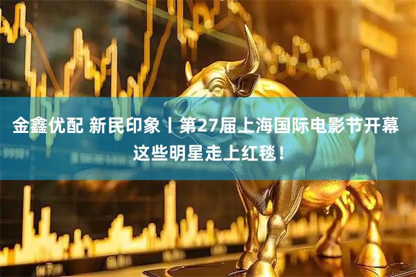 金鑫优配 新民印象丨第27届上海国际电影节开幕 这些明星走上红毯！