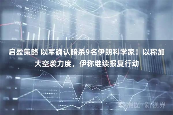 启盈策略 以军确认暗杀9名伊朗科学家！以称加大空袭力度，伊称继续报复行动