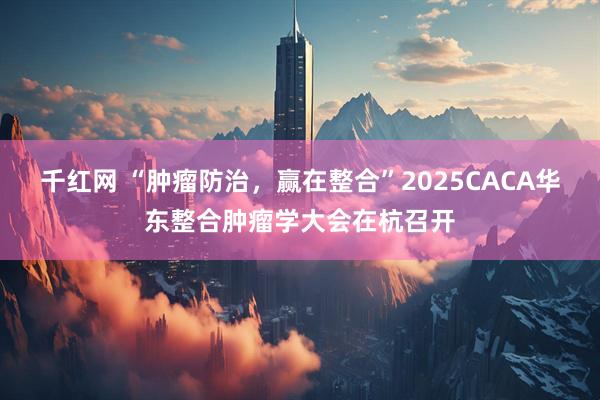 千红网 “肿瘤防治，赢在整合”2025CACA华东整合肿瘤学大会在杭召开