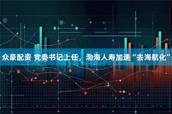 众豪配资 党委书记上任，渤海人寿加速“去海航化”