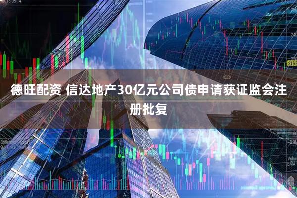 德旺配资 信达地产30亿元公司债申请获证监会注册批复