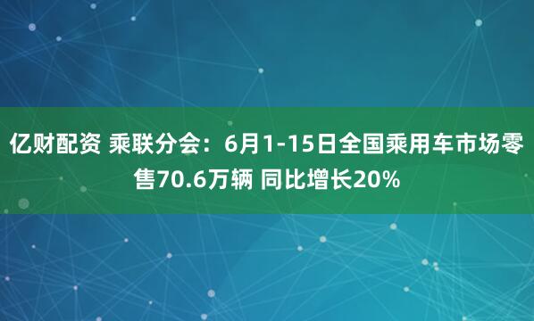 亿财配资 乘联分会：6月1-15日全国乘用车市场零售70.6万辆 同比增长20%