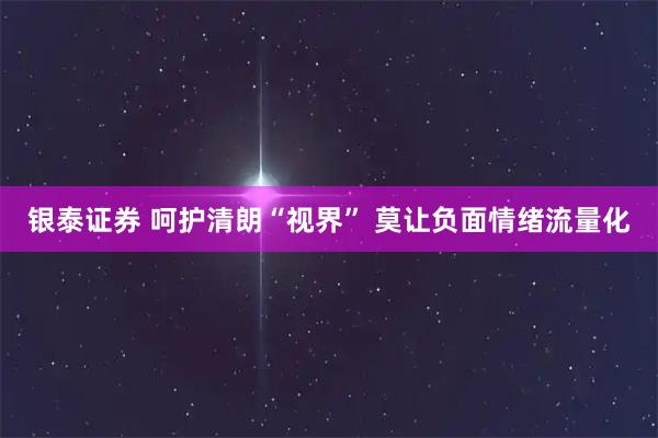 银泰证券 呵护清朗“视界”&#32;莫让负面情绪流量化