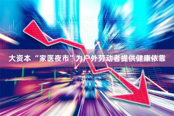 大资本 “家医夜市”为户外劳动者提供健康依靠