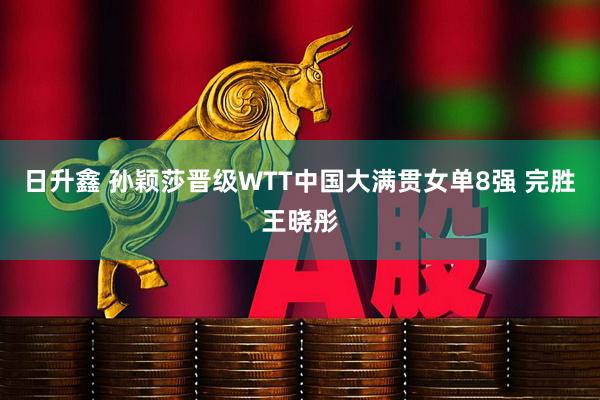 日升鑫 孙颖莎晋级WTT中国大满贯女单8强 完胜王晓彤