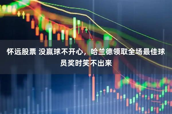 怀远股票 没赢球不开心，哈兰德领取全场最佳球员奖时笑不出来