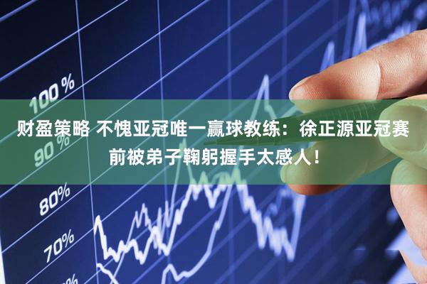 财盈策略 不愧亚冠唯一赢球教练：徐正源亚冠赛前被弟子鞠躬握手太感人！