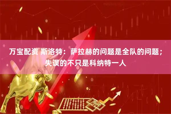 万宝配资 斯洛特：萨拉赫的问题是全队的问题；失误的不只是科纳特一人
