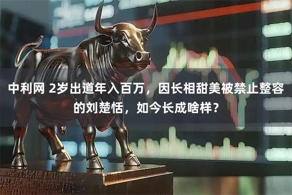 中利网 2岁出道年入百万，因长相甜美被禁止整容的刘楚恬，如今长成啥样？