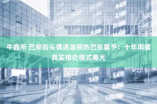 牛鑫所 巴黎街头偶遇迪丽热巴张馨予！十年闺蜜真实相处模式曝光