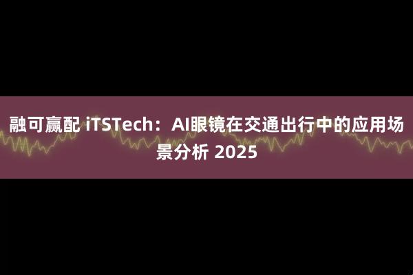 融可赢配 iTSTech：AI眼镜在交通出行中的应用场景分析 2025