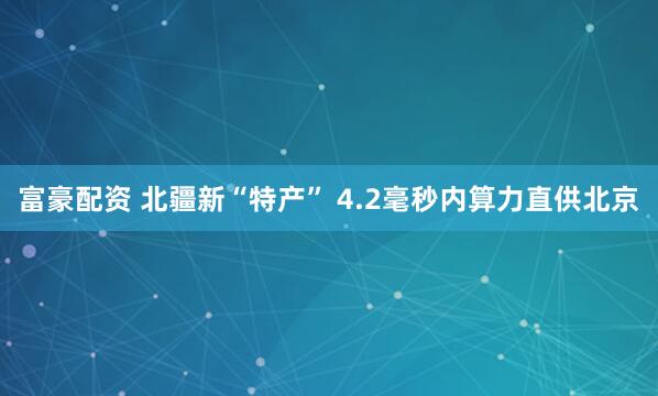 富豪配资 北疆新“特产” 4.2毫秒内算力直供北京