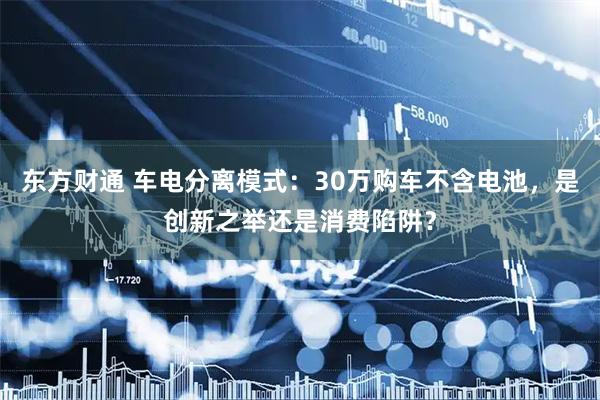 东方财通 车电分离模式：30万购车不含电池，是创新之举还是消费陷阱？