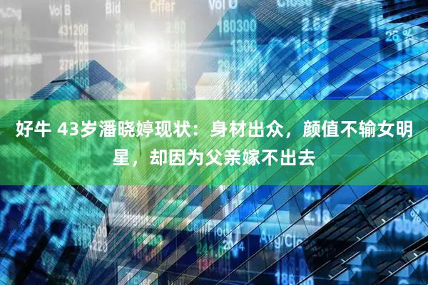 好牛 43岁潘晓婷现状：身材出众，颜值不输女明星，却因为父亲嫁不出去