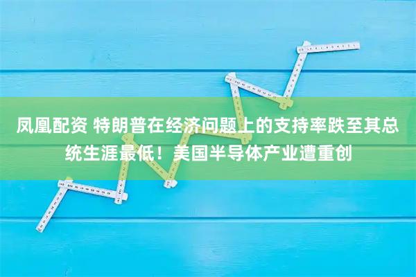 凤凰配资 特朗普在经济问题上的支持率跌至其总统生涯最低！美国半导体产业遭重创
