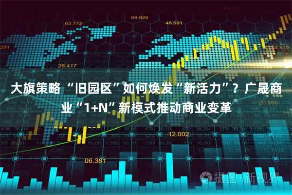 大旗策略 “旧园区”如何焕发“新活力”？广晟商业“1+N”新模式推动商业变革