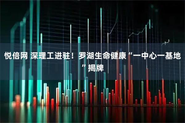 悦倍网 深理工进驻！罗湖生命健康“一中心一基地”揭牌