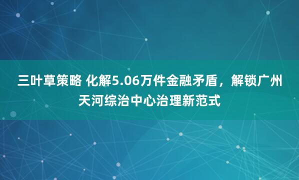 三叶草策略 化解5.06万件金融矛盾，解锁广州天河综治中心治理新范式