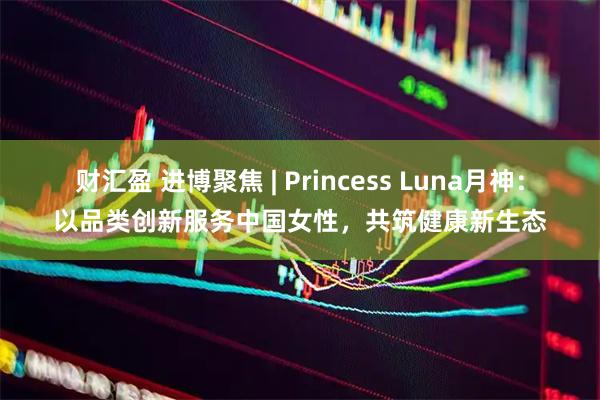 财汇盈 进博聚焦 | Princess Luna月神：以品类创新服务中国女性，共筑健康新生态