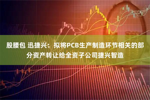 股腰包 迅捷兴：拟将PCB生产制造环节相关的部分资产转让给全资子公司捷兴智造