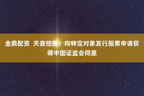 金鼎配资  天音控股：向特定对象发行股票申请获得中国证监会同意