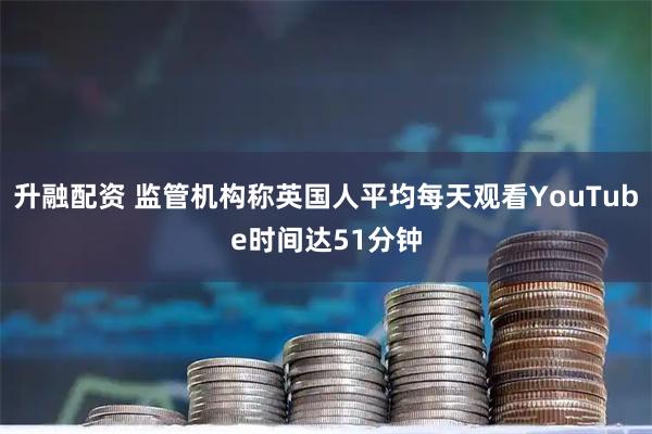 升融配资 监管机构称英国人平均每天观看YouTube时间达51分钟