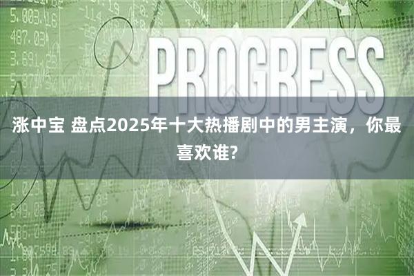 涨中宝 盘点2025年十大热播剧中的男主演，你最喜欢谁?