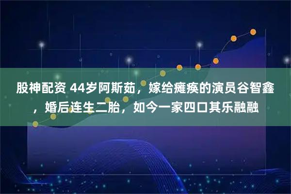 股神配资 44岁阿斯茹，嫁给瘫痪的演员谷智鑫，婚后连生二胎，如今一家四口其乐融融