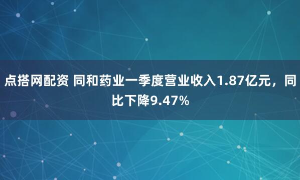 点搭网配资 同和药业一季度营业收入1.87亿元，同比下降9.47%