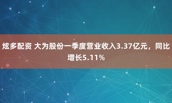 炫多配资 大为股份一季度营业收入3.37亿元,同比增长5.11%